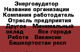 Энергоаудитор › Название организации ­ Компания-работодатель › Отрасль предприятия ­ Другое › Минимальный оклад ­ 1 - Все города Работа » Вакансии   . Башкортостан респ.